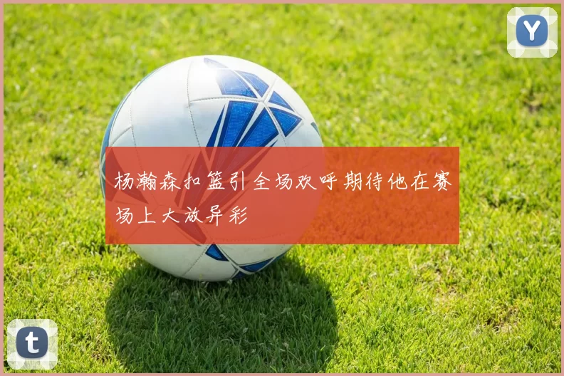 杨瀚森扣篮引全场欢呼期待他在赛场上大放异彩