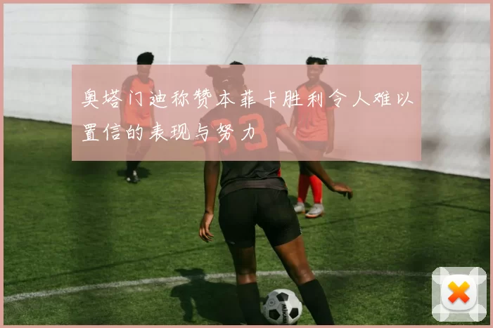 奥塔门迪称赞本菲卡胜利令人难以置信的表现与努力