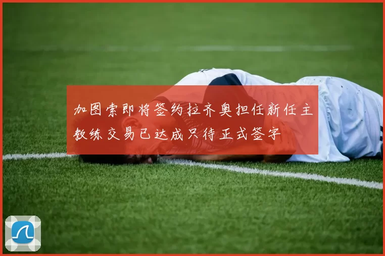 加图索即将签约拉齐奥担任新任主教练交易已达成只待正式签字