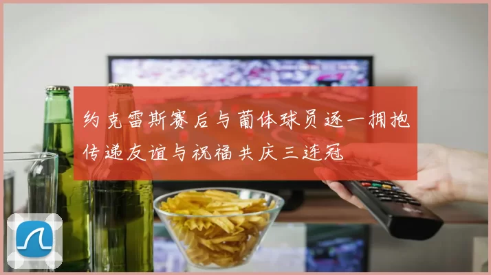 约克雷斯赛后与葡体球员逐一拥抱传递友谊与祝福共庆三连冠