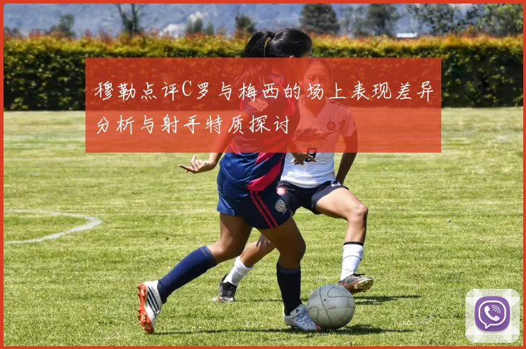 穆勒点评C罗与梅西的场上表现差异分析与射手特质探讨