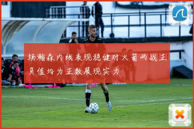 杨瀚森内线表现稳健对火箭两战正负值均为正数展现实力