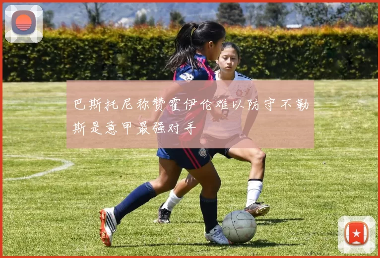 巴斯托尼称赞霍伊伦难以防守不勒斯是意甲最强对手