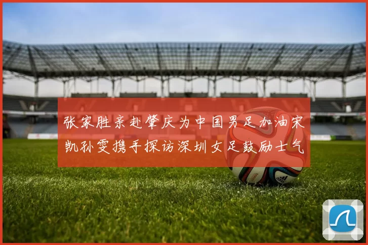 张家胜亲赴肇庆为中国男足加油宋凯孙雯携手探访深圳女足鼓励士气