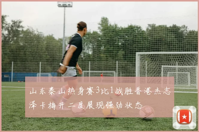 山东泰山热身赛3比1战胜香港杰志泽卡梅开二度展现强劲状态