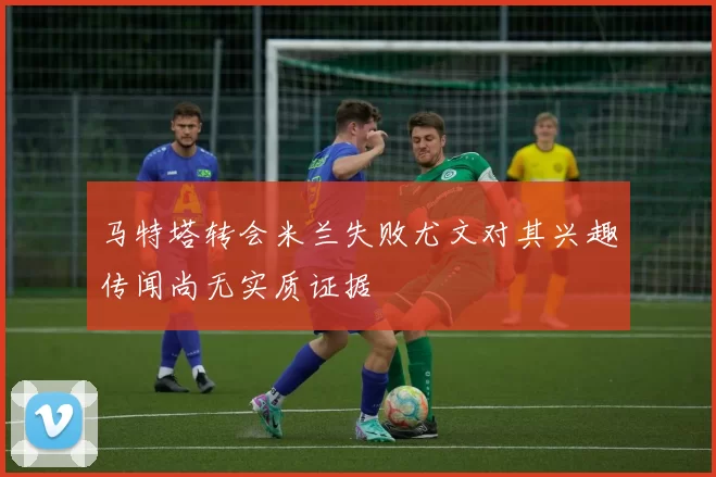 马特塔转会米兰失败尤文对其兴趣传闻尚无实质证据