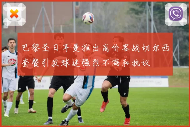 巴黎圣日耳曼推出高价客战切尔西套餐引发球迷强烈不满和抗议